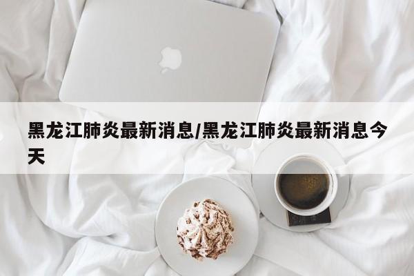 黑龙江肺炎最新消息/黑龙江肺炎最新消息今天