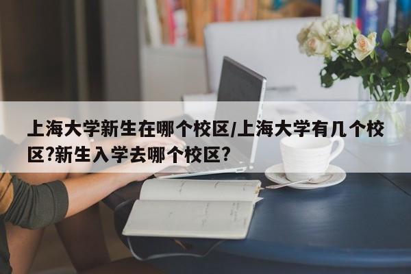 上海大学新生在哪个校区/上海大学有几个校区?新生入学去哪个校区?