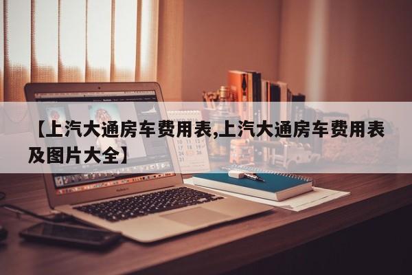 【上汽大通房车费用表,上汽大通房车费用表及图片大全】