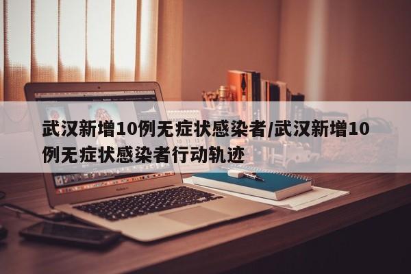 武汉新增10例无症状感染者/武汉新增10例无症状感染者行动轨迹