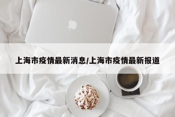 上海市疫情最新消息/上海市疫情最新报道