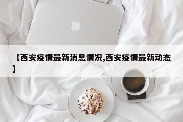 【西安疫情最新消息情况,西安疫情最新动态】