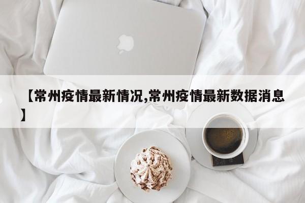 【常州疫情最新情况,常州疫情最新数据消息】